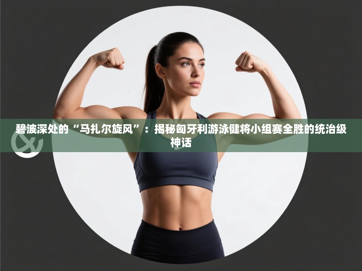 碧波深处的“马扎尔旋风”:揭秘匈牙利游泳健将小组赛全胜的统治级神话 第2张