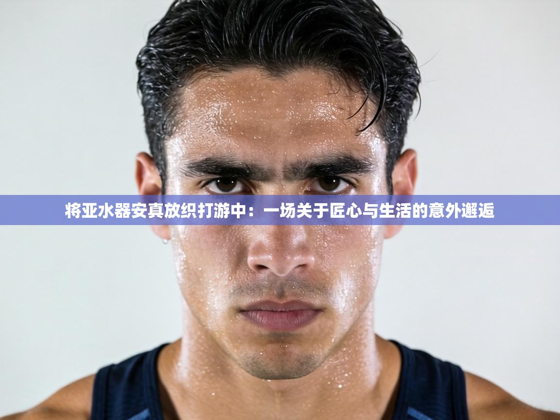 将亚水器安真放织打游中:一场关于匠心与生活的意外邂逅 第1张