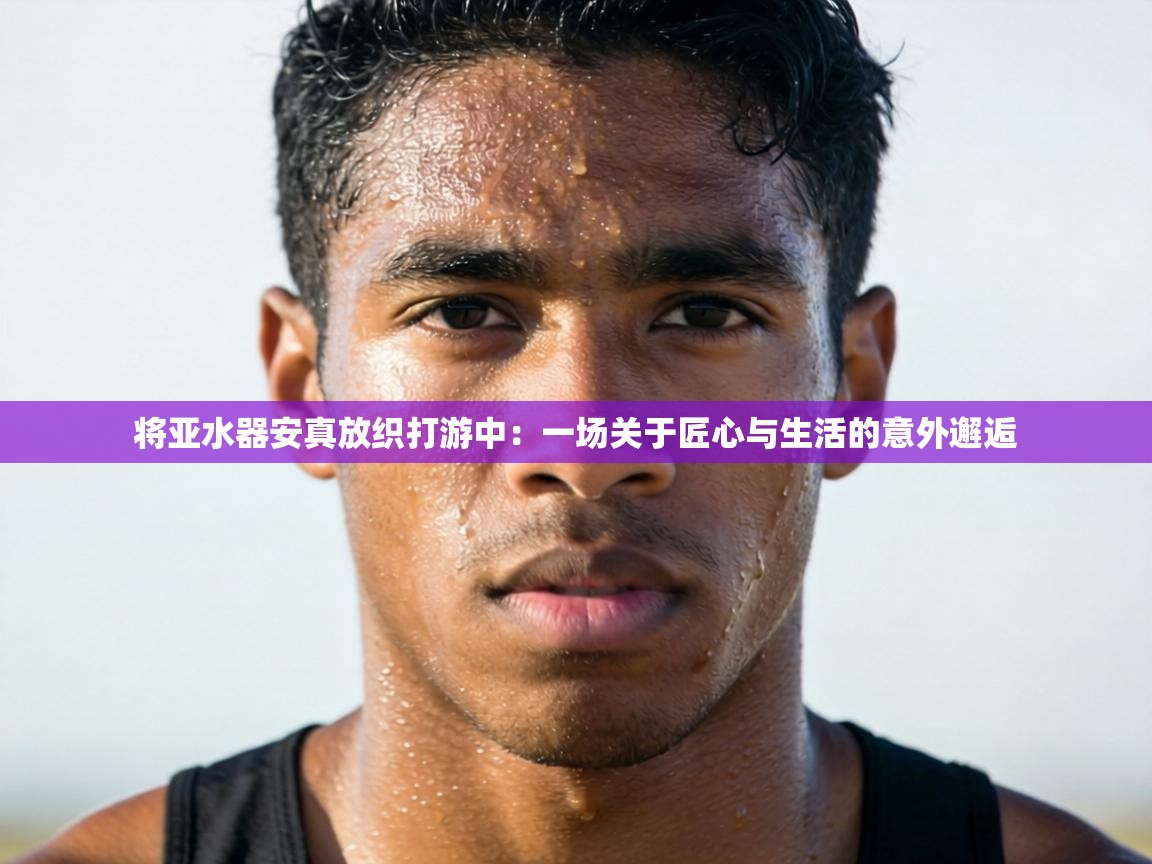 将亚水器安真放织打游中:一场关于匠心与生活的意外邂逅 第2张